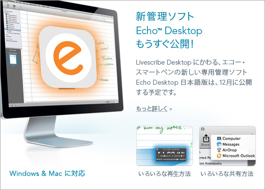 Echo Desktop Coming Soon! The new desktop platform supporting Echo and Pulse smartpens will be available in Japan in December 2014.